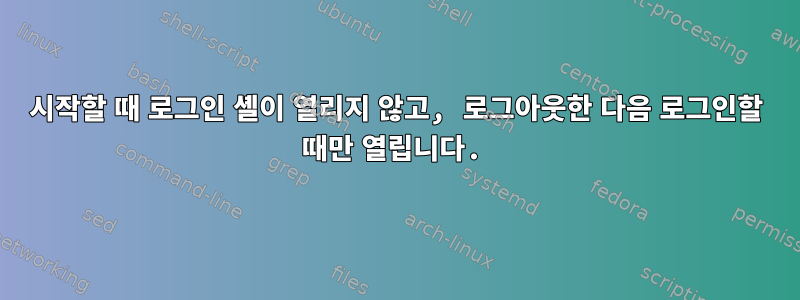 시작할 때 로그인 셸이 열리지 않고, 로그아웃한 다음 로그인할 때만 열립니다.