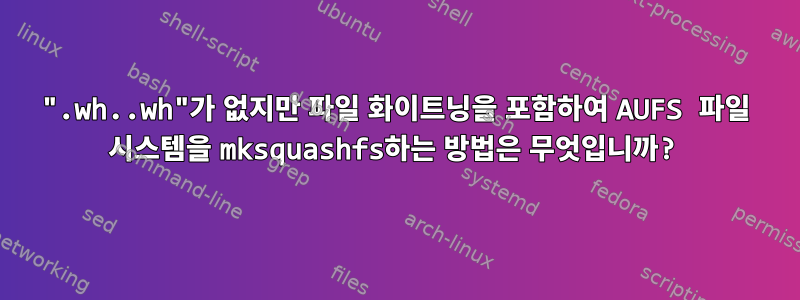 ".wh..wh"가 없지만 파일 화이트닝을 포함하여 AUFS 파일 시스템을 mksquashfs하는 방법은 무엇입니까?