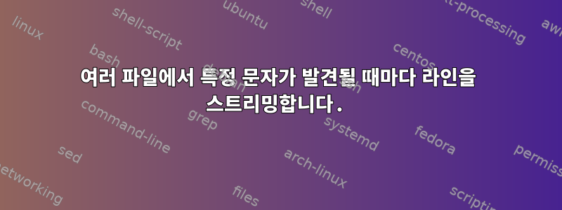 여러 파일에서 특정 문자가 발견될 때마다 라인을 스트리밍합니다.