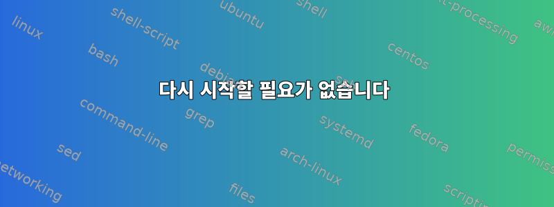 다시 시작할 필요가 없습니다