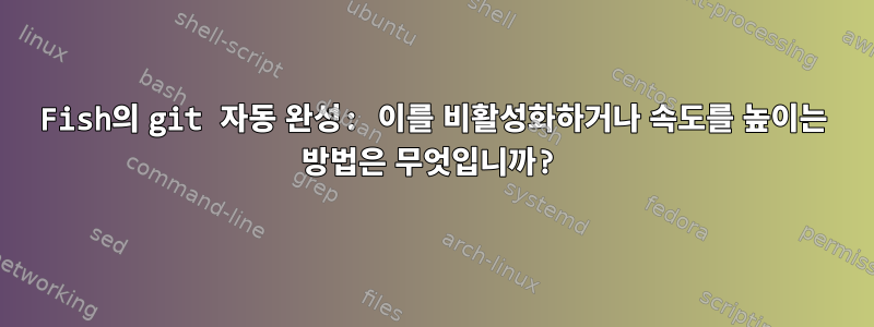 Fish의 git 자동 완성: 이를 비활성화하거나 속도를 높이는 방법은 무엇입니까?