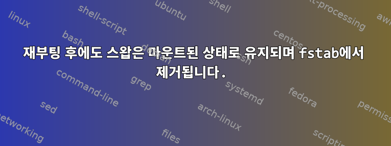 재부팅 후에도 스왑은 마운트된 상태로 유지되며 fstab에서 제거됩니다.