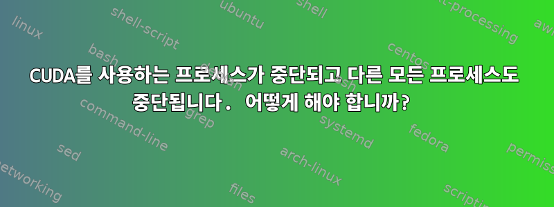 CUDA를 사용하는 프로세스가 중단되고 다른 모든 프로세스도 중단됩니다. 어떻게 해야 합니까?