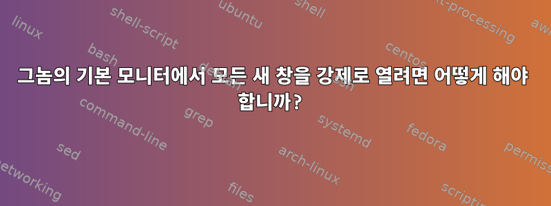 그놈의 기본 모니터에서 모든 새 창을 강제로 열려면 어떻게 해야 합니까?