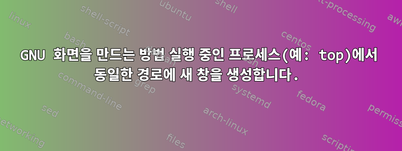 GNU 화면을 만드는 방법 실행 중인 프로세스(예: top)에서 동일한 경로에 새 창을 생성합니다.