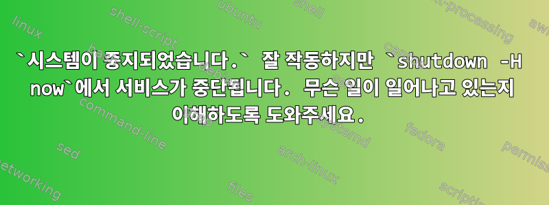 `시스템이 중지되었습니다.` 잘 작동하지만 `shutdown -H now`에서 서비스가 중단됩니다. 무슨 일이 일어나고 있는지 이해하도록 도와주세요.