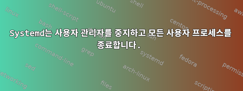 Systemd는 사용자 관리자를 중지하고 모든 사용자 프로세스를 종료합니다.