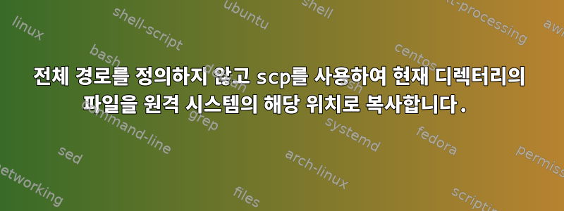 전체 경로를 정의하지 않고 scp를 사용하여 현재 디렉터리의 파일을 원격 시스템의 해당 위치로 복사합니다.