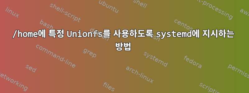 /home에 특정 Unionfs를 사용하도록 systemd에 지시하는 방법