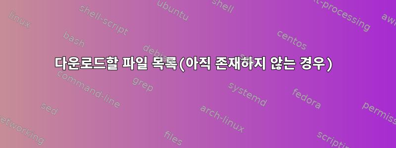 다운로드할 파일 목록(아직 존재하지 않는 경우)