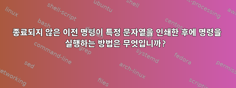 종료되지 않은 이전 명령이 특정 문자열을 인쇄한 후에 명령을 실행하는 방법은 무엇입니까?