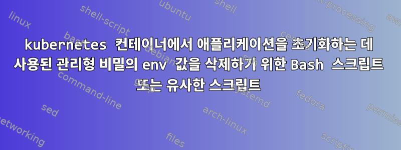 kubernetes 컨테이너에서 애플리케이션을 초기화하는 데 사용된 관리형 비밀의 env 값을 삭제하기 위한 Bash 스크립트 또는 유사한 스크립트