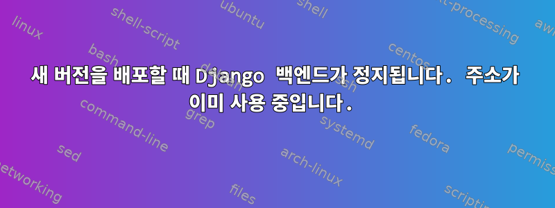 새 버전을 배포할 때 Django 백엔드가 정지됩니다. 주소가 이미 사용 중입니다.