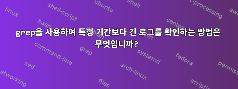 grep을 사용하여 특정 기간보다 긴 로그를 확인하는 방법은 무엇입니까?