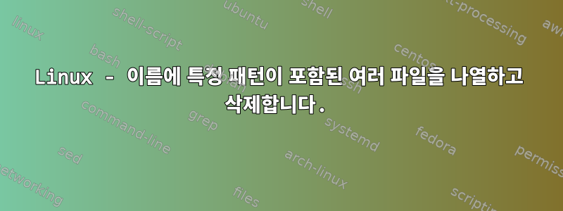 Linux - 이름에 특정 패턴이 포함된 여러 파일을 나열하고 삭제합니다.