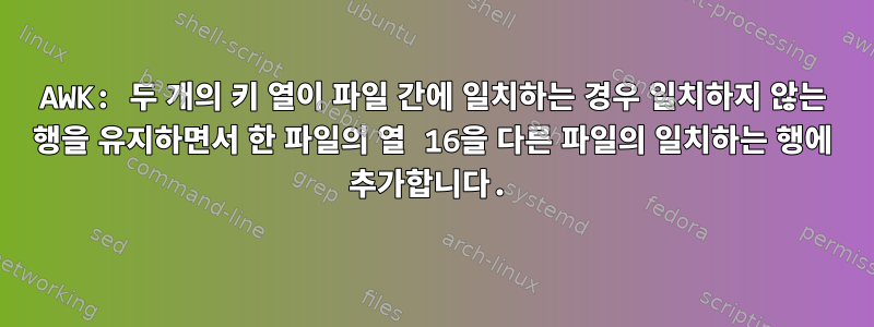 AWK: 두 개의 키 열이 파일 간에 일치하는 경우 일치하지 않는 행을 유지하면서 한 파일의 열 16을 다른 파일의 일치하는 행에 추가합니다.