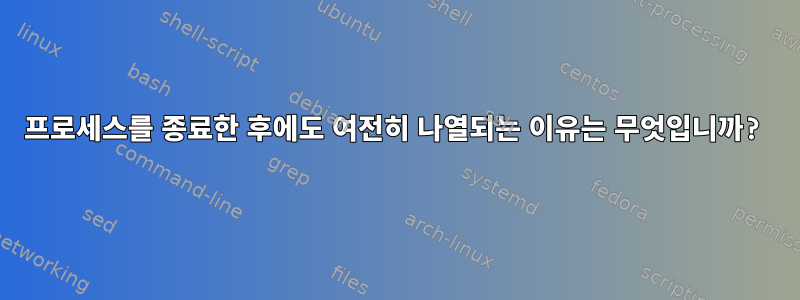 프로세스를 종료한 후에도 여전히 나열되는 이유는 무엇입니까?