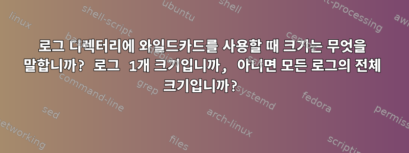 로그 디렉터리에 와일드카드를 사용할 때 크기는 무엇을 말합니까? 로그 1개 크기입니까, 아니면 모든 로그의 전체 크기입니까?