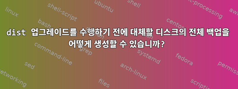 dist 업그레이드를 수행하기 전에 대체할 디스크의 전체 백업을 어떻게 생성할 수 있습니까?