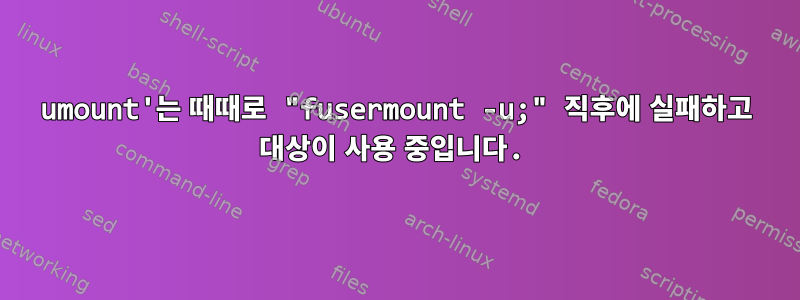 umount'는 때때로 "fusermount -u;" 직후에 실패하고 대상이 사용 중입니다.