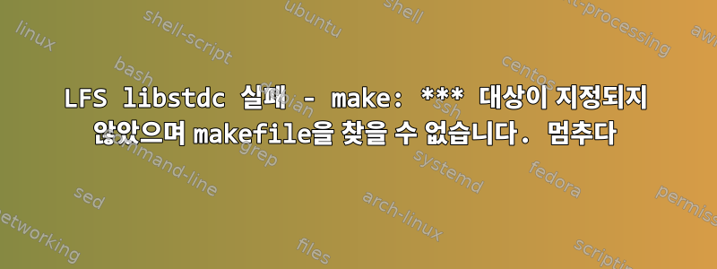 LFS libstdc 실패 - make: *** 대상이 지정되지 않았으며 makefile을 찾을 수 없습니다. 멈추다