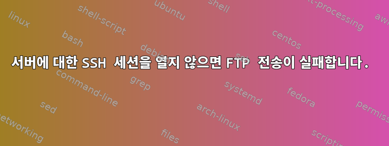 서버에 대한 SSH 세션을 열지 않으면 FTP 전송이 실패합니다.