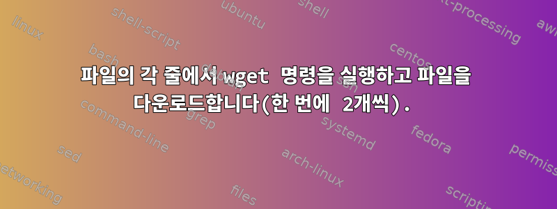 파일의 각 줄에서 wget 명령을 실행하고 파일을 다운로드합니다(한 번에 2개씩).