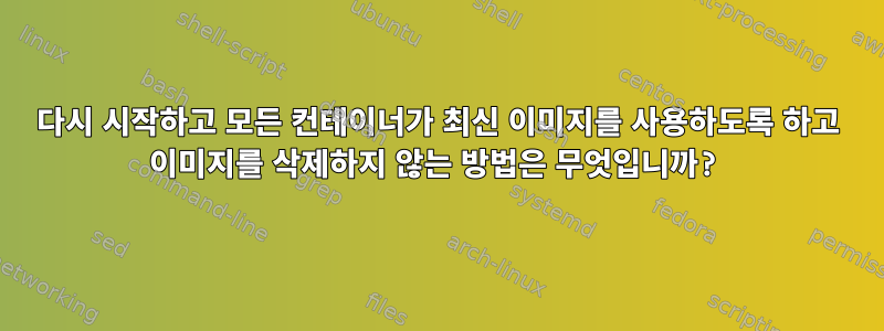 다시 시작하고 모든 컨테이너가 최신 이미지를 사용하도록 하고 이미지를 삭제하지 않는 방법은 무엇입니까?