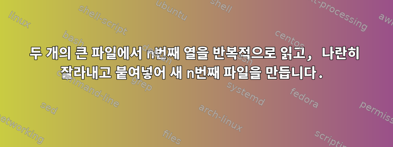 두 개의 큰 파일에서 n번째 열을 반복적으로 읽고, 나란히 잘라내고 붙여넣어 새 n번째 파일을 만듭니다.