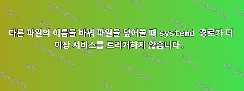 다른 파일의 이름을 바꿔 파일을 덮어쓸 때 systemd 경로가 더 이상 서비스를 트리거하지 않습니다.