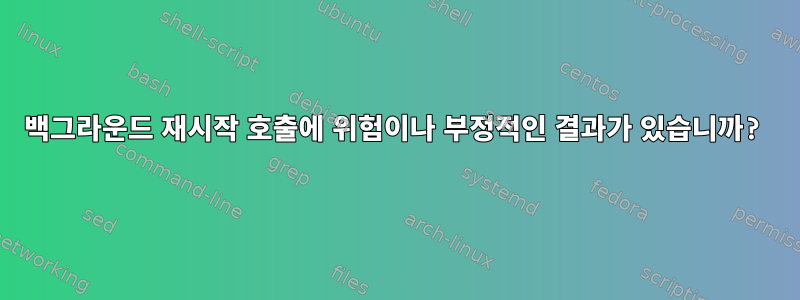 백그라운드 재시작 호출에 위험이나 부정적인 결과가 있습니까?