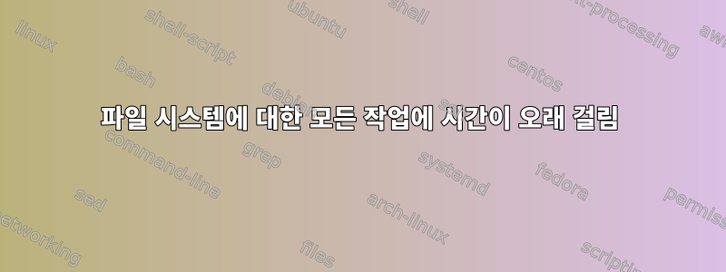 파일 시스템에 대한 모든 작업에 시간이 오래 걸림