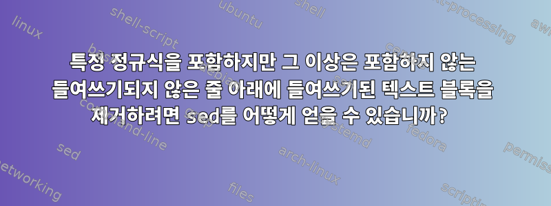 특정 정규식을 포함하지만 그 이상은 포함하지 않는 들여쓰기되지 않은 줄 아래에 들여쓰기된 텍스트 블록을 제거하려면 sed를 어떻게 얻을 수 있습니까?