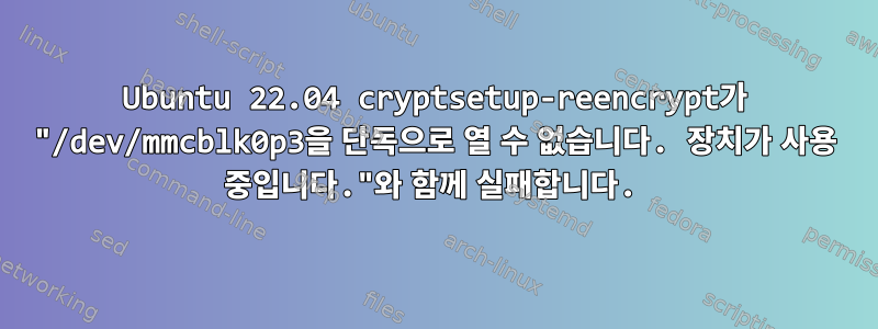 Ubuntu 22.04 cryptsetup-reencrypt가 "/dev/mmcblk0p3을 단독으로 열 수 없습니다. 장치가 사용 중입니다."와 함께 실패합니다.