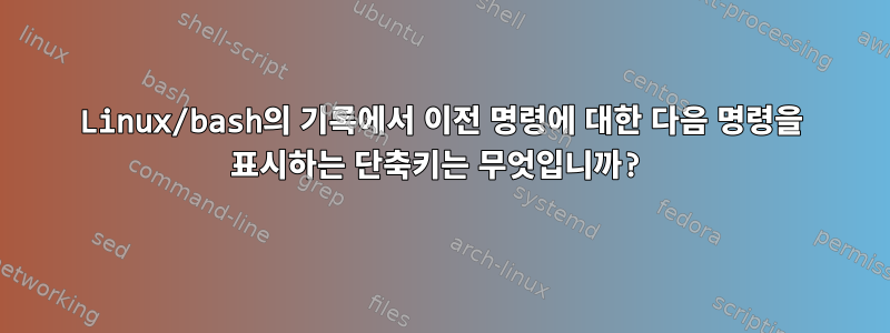 Linux/bash의 기록에서 이전 명령에 대한 다음 명령을 표시하는 단축키는 무엇입니까?