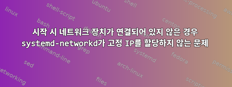 시작 시 네트워크 장치가 연결되어 있지 않은 경우 systemd-networkd가 고정 IP를 할당하지 않는 문제