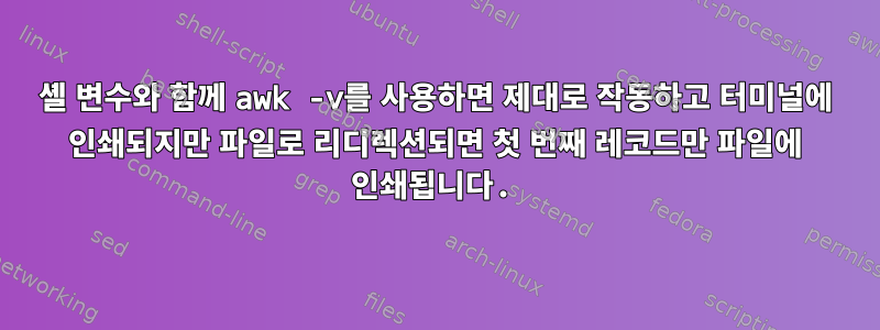 셸 변수와 함께 awk -v를 사용하면 제대로 작동하고 터미널에 인쇄되지만 파일로 리디렉션되면 첫 번째 레코드만 파일에 인쇄됩니다.