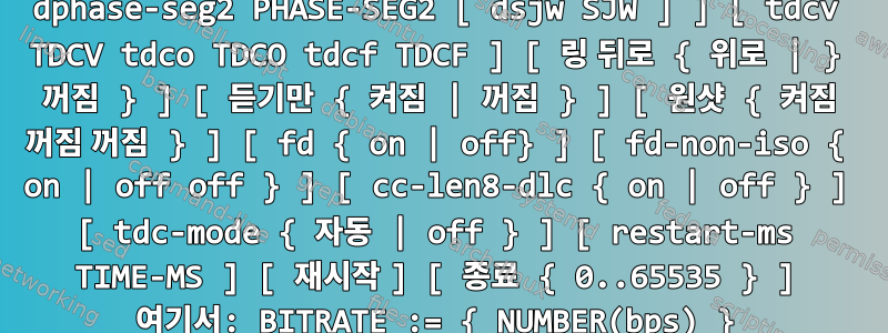 ip link set can0 유형은 유용한 사용법을 제공할 수 있습니다. ip link set DEVICE 유형 can [bit rate BITRATE [sample-POINT] ] [ tq TQ prop-seg PROP_SEG 위상 세그먼트 1 위상 세그먼트 1 위상 세그먼트 2 위상 세그먼트 2 [ sjw SJW ] ] [ dbitrate BITRATE [ dsample-point SAMPLE-POINT] ] [ dtq TQ dprop-seg PROP_SEG dphase-seg1 PHASE-SEG1 dphase-seg2 PHASE-SEG2 [ dsjw SJW ] ] [ tdcv TDCV tdco TDCO tdcf TDCF ] [ 링 뒤로 { 위로 | } 꺼짐 } ] [ 듣기만 { 켜짐 | 꺼짐 } ] [ 원샷 { 켜짐 꺼짐 꺼짐 } ] [ fd { on | off} ] [ fd-non-iso { on | off off } ] [ cc-len8-dlc { on | off } ] [ tdc-mode { 자동 | off } ] [ restart-ms TIME-MS ] [ 재시작 ] [ 종료 { 0..65535 } ] 여기서: BITRATE := { NUMBER(bps) } SAMPLE-POINT := { 0.000..0.999 } TQ := { NUMBER in bps ns } PROP-SEG := {tq의 숫자} PHASE-SEG1 := {tq의 숫자} PHASE-SEG2 := {tq의 숫자} SJW := {tq의 숫자} TDCV := {tc의 숫자 } TDCO := { tc의 숫자 } TDCF := { tc의 숫자 } MS 다시 시작 := { 0 | 밀리초 단위의 숫자 }