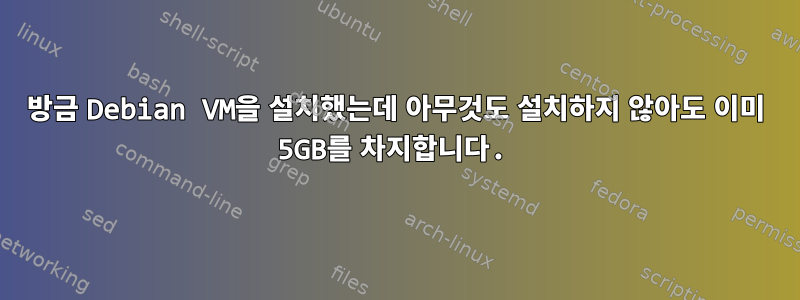 방금 Debian VM을 설치했는데 아무것도 설치하지 않아도 이미 5GB를 차지합니다.