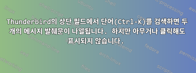 Thunderbird의 상단 필드에서 단어(Ctrl-K)를 검색하면 두 개의 메시지 발췌문이 나열됩니다. 하지만 아무거나 클릭해도 표시되지 않습니다.