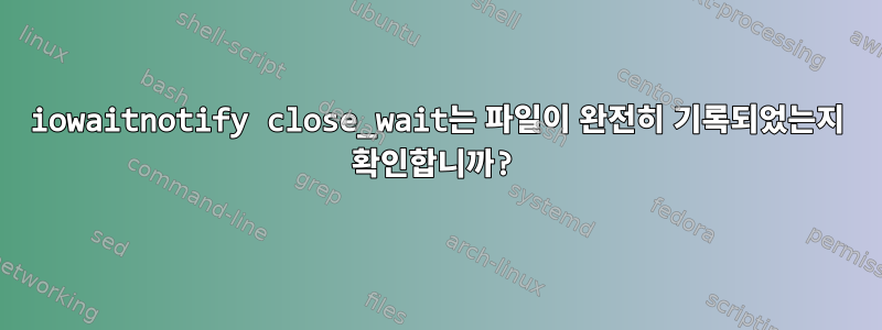 iowaitnotify close_wait는 파일이 완전히 기록되었는지 확인합니까?