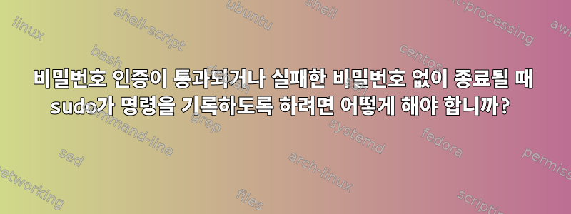 비밀번호 인증이 통과되거나 실패한 비밀번호 없이 종료될 때 sudo가 명령을 기록하도록 하려면 어떻게 해야 합니까?