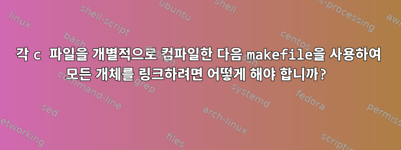 각 c 파일을 개별적으로 컴파일한 다음 makefile을 사용하여 모든 개체를 링크하려면 어떻게 해야 합니까?