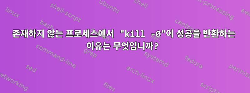 존재하지 않는 프로세스에서 "kill -0"이 성공을 반환하는 이유는 무엇입니까?