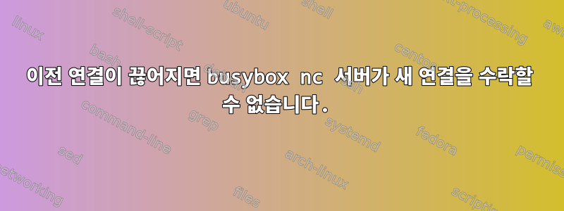 이전 연결이 끊어지면 busybox nc 서버가 새 연결을 수락할 수 없습니다.