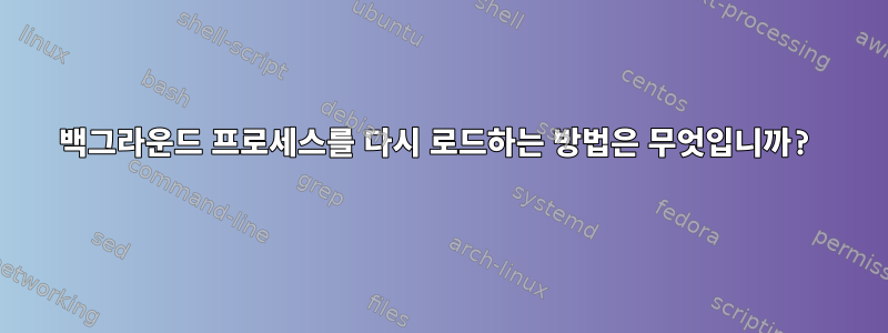 백그라운드 프로세스를 다시 로드하는 방법은 무엇입니까?