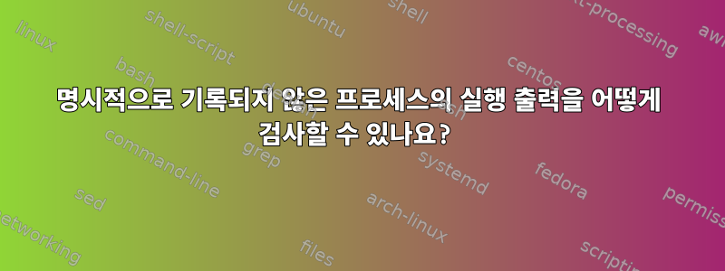 명시적으로 기록되지 않은 프로세스의 실행 출력을 어떻게 검사할 수 있나요?