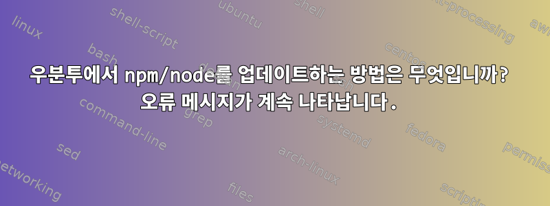 우분투에서 npm/node를 업데이트하는 방법은 무엇입니까? 오류 메시지가 계속 나타납니다.