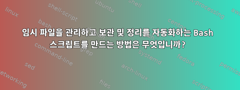 임시 파일을 관리하고 보관 및 정리를 자동화하는 Bash 스크립트를 만드는 방법은 무엇입니까?