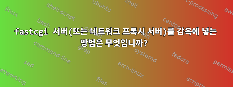 fastcgi 서버(또는 네트워크 프록시 서버)를 감옥에 넣는 방법은 무엇입니까?